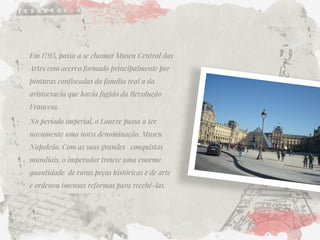 Em 1793, passa a se chamar Museu Central das Artes com acervo formado principalmente por pinturas confiscadas da família real a da aristocracia que havia fugido da Revolução Francesa. 
No período imperial, o Louvre passa a ter novamente uma nova denominação, Museu Napoleão. Com as suas grandes conquistas mundiais, o imperador trouxe uma enorme quantidade de raras peças históricas e de arte e ordenou imensas reformas para recebê-las. 
 