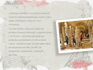 As famosas Exposições Universais do início do século XX também beneficiaram o Louvre com o espaço criado para o Museu de Artes Decorativas. 
Nos anos oitenta, ainda sob a batura do president François Miterrand, o arquiteto chinês I. M. Pei teve o seu projeto premiado que propunha uma pirâmide de vidro no patio central. A primeira etapa, no átrio subterrâneo, foi inaugurada em 1988. Em 1993, foi inaugurada a segunda fase, a Pirâmide Invertida. 
 