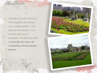Os jardins do Louvre dão uma visão magnífica do contraste entre o antigo palácio e traço moderno da pirâmide. E é lá, tomando uma taça de champagne, que falaremos sobre a Icnografia do Corpo e da Vestimenta no Renascimento Italiano. 
 