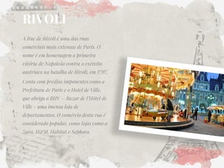 RIVOLI 
A Rue de Rivoli é uma das ruas comerciais mais extensas de Paris. O nome é em homenagem a primeira vitória de Napoleão contra o exército austríaco na batalha de Rivoli, em 1797. 
Conta com prédios imponentes como a Prefeitura de Paris e o Hotel de Ville, que abriga o BHV – Bazar de l’Hôtel de Ville - uma imensa loja de departamentos. O comércio desta rua é considerado popular, como lojas como a Zara, H&M, Habitat e Sephora.  