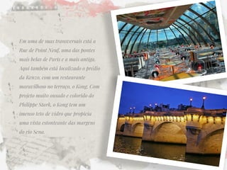 Em uma de suas transversais está a Rue de Point Neuf, uma das pontes mais belas de Paris e a mais antiga. Aqui também está localizado o prédio da Kenzo, com um restaurante maravilhoso no terraço, o Kong. Com projeto muito ousado e colorido do Philippe Stark, o Kong tem um imenso teto de vidro que propicia uma vista estonteante das margens do rio Sena.  