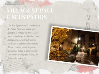 VILLAGE ST PAUL E SEUS PÁTIOS 
Um dos lugares mais românticos de Paris. Com um muro que fechava a cidade no séc. XII, o local é bastante acolhedor, com antiquários, ateliês de novos estilistas e lojinhas charmosas. Neste cenário aconchegante, falaremos sobre a história das vestimentas daquela época, do povo e da nobreza.  