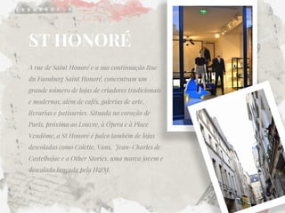 ST HONORÉ 
A rue de Saint Honoré e a sua continuação Rue du Faouburg Saint Honoré, concentram um grande número de lojas de criadores tradicionais e modernos, além de cafés, galerias de arte, livrarias e patisseries. Situada no coração de Paris, próxima ao Louvre, à Ópera e à Place Vendôme, a St Honoré é palco também de lojas descoladas como Colette, Vans, Jean-Charles de Castelbajac e a Other Stories, uma marca jovem e descolada lançada pela H&M.  
