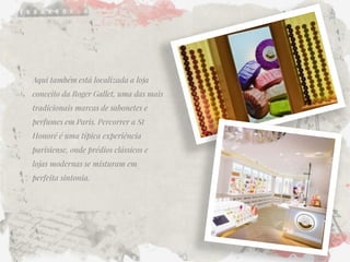 Aqui também está localizada a loja conceito da Roger Gallet, uma das mais tradicionais marcas de sabonetes e perfumes em Paris. Percorrer a St Honoré é uma típica experiência parisiense, onde prédios clássicos e lojas modernas se misturam em perfeita sintonia. 
 