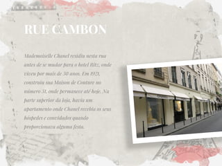 RUE CAMBON 
Mademoiselle Chanel residiu nesta rua antes de se mudar para o hotel Ritz, onde viveu por mais de 30 anos. Em 1921, construiu sua Maison de Couture no número 31, onde permanece até hoje. Na parte superior da loja, havia um apartamento onde Chanel recebia os seus hóspedes e convidados quando proporcionava alguma festa.  