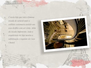 É nesta loja que está a famosa escada de caracol onde a estilista costumava assistir aos seus desfiles sem ser vista. Além da escada imponente, toda a arquitetura da loja mostra a sofisticação e requinte de Coco Chanel. 
 