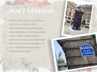 PLACE VÊNDOME 
Primeira praça aberta construída por Louis XIV em 1699. Em 1893, a Boucheron, joalheria tradicional que estava instalada no Palais Royal, muda- se para a Place Vêndome para se aproximar dos ricos frequentadores da Ópera Garnier recém construída e nos novos residentes banqueiros que se instalaram nesta praça.  