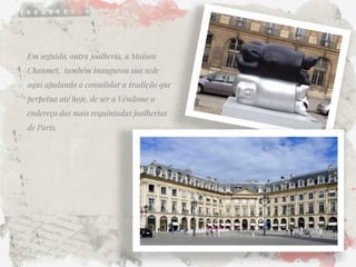 Em seguida, outra joalheria, a Maison Chaumet, também inaugurou sua sede aqui ajudando a consolidar a tradição que perpetua até hoje, de ser a Vêndome o endereço das mais requintadas joalherias de Paris.  