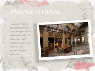 PASSAGE VIVIENNE 
Mais uma belíssima passagem parisiense. Estas passagens foram criadas no século XIX para comercializar artigos de moda. Eram locais de lazer, passeio, compra e encontros. 
 