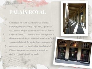 PALAIS ROYAL 
Construído em 1624, foi o palácio do cardinal Richelieu, ministro do Rei Louis XIII. A partir de 1643 passa a abrigar a Rainha-mãe Ana da Áustria e o jovem Louis XIV. Somente nesta época passou a chamar-se Palais Royal, nome que mantem até hoje. No centro do Palais há um jardim extremamente cuidadoso, onde está localizado o badalado Café Kitsuné, um ponto de encontro de arquitetos, designers e profissionais da moda.  