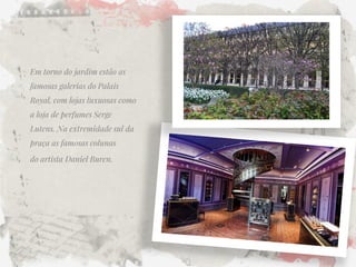 Em torno do jardim estão as famosas galerias do Palais Royal, com lojas luxuosas como a loja de perfumes Serge Lutens. Na extremidade sul da praça as famosas colunas 
do artista Daniel Buren.  