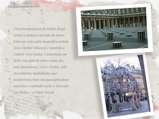 Nas proximidades do Palais Royal vemos a famosa entrada do metro feita em vidro pelo magnífico artista Jean Michel Othoniel e também a Galerie Véro Dodat. Construída em 1826, esta galeria tem o nome dos seus fundadores, Véro e Dodat, dois investidores imobiliários que resolveram criar esta passagem para encurtar o caminho entre o Mercado Les Halles e o Palais Royal.  