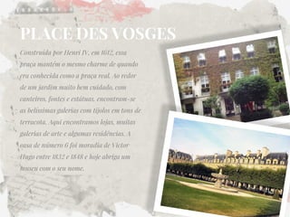 PLACE DES VOSGES 
Construída por Henri IV, em 1612, essa praça mantém o mesmo charme de quando era conhecida como a praça real. Ao redor de um jardim muito bem cuidado, com canteiros, fontes e estátuas, encontram-se as belíssimas galerias com tijolos em tons de terracota. Aqui encontramos lojas, muitas galerias de arte e algumas residências. A casa de número 6 foi moradia de Victor Hugo entre 1832 e 1848 e hoje abriga um museu com o seu nome. 
 