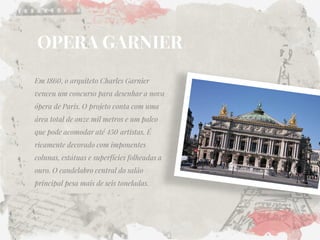OPERA GARNIER 
Em 1860, o arquiteto Charles Garnier venceu um concurso para desenhar a nova ópera de Paris. O projeto conta com uma área total de onze mil metros e um palco que pode acomodar até 450 artistas. É ricamente decorado com imponentes colunas, estátuas e superfícies folheadas a ouro. O candelabro central do salão principal pesa mais de seis toneladas.  