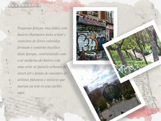 Pequenas praças, ruazinhas com bancos charmosos para sentar e canteiros de flores coloridas formam o caminho bucólico deste parque, contrastando com o ar moderno do bairro com uma série de painéis urbanos de street art e ponto de encontro de artistas plásticos e músicos que moram ou tem os seus ateliês aqui. 
 