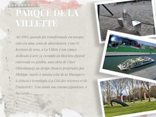 PARQUE DE LA VILLETTE 
Até 1995, quando foi transformada em parque, esta era uma zona de abatedouros. Com 55 hectares de área, o La Villete é um espaço dedicado à arte (a exemplo da bicicleta gigante enterrada no jardim, uma obra de Claes Oldenbourg), ao design (bancos projetados por Philippe Stark) à música (cite de la Musique) e à ciência e tecnologia (La Cité des Sciences et de l‘Industrie). Tem ainda um cinema gigantesco, o La Géode.  