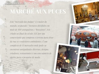 MARCHÉ AUX PUCES 
Este “mercado das pulgas” é o maior do mundo, ocupando 7 hectares divididos em mais de 400 antiquários e “brocantes”. Foi criado no final do século XIX por um comerciante que comprou o terreno para tirar da rua os vendedores ambulantes. É um complexo de 15 mercados onde pode-se encontrar antiguidades diversas, designs, criadores, restaurantes e um sem número de opções para a pesquisa de moda.  