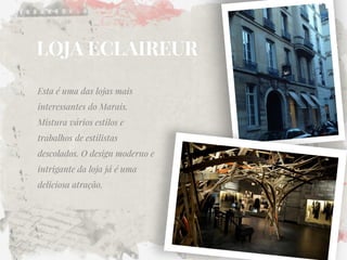 LOJA ECLAIREUR 
Esta é uma das lojas mais interessantes do Marais. Mistura vários estilos e trabalhos de estilistas descolados. O design moderno e intrigante da loja já é uma deliciosa atração. 
 