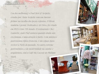 Um dos melhores é o Paul Bert & Serpette, criados por Alain Serpette com um imenso primor na escolha das peças expostas. O Biron também é genial. Dedicado à Art Déco, foi criado em 1925 e tem 220 stands. O restaurante Chez Louisette, onde Piaf cantava quando ainda não era famosa, é uma atração à parte. Com música e gastronomia típica francesa, é um espaço para reviver a Paris do passado. No outro extreme gastronômico, o da modernidade na cuisine e arquitetura, está o Café Ma Coccote de Philippe Stark.  