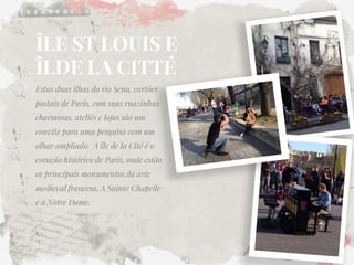 ÎLE ST LOUIS E ÎLDE LA CITTÉ 
Estas duas ilhas do rio Sena, cartões postais de Paris, com suas ruazinhas charmosas, ateliês e lojas são um convite para uma pesquisa com um olhar ampliado. A Île de la Cité é o coração histórico de Paris, onde estão os principais monumentos da arte medieval francesa, A Sainte Chapelle e a Notre Dame. 
 