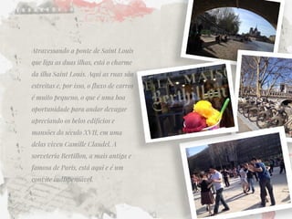 Atravessando a ponte de Saint Louis que liga as duas ilhas, está o charme da ilha Saint Louis. Aqui as ruas são estreitas e, por isso, o fluxo de carros é muito pequeno, o que é uma boa oportunidade para andar devagar apreciando os belos edifícios e mansões do século XVII, em uma delas viveu Camille Claudel. A sorveteria Bertillon, a mais antiga e famosa de Paris, está aqui e é um convite indispensável.  