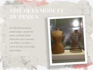 CITÉ DE LA MODE ET DU DESIGN 
Em 2005 foi lançado um concurso para o projeto do museu, a agência Jakob MacFarlane foi a vencedora e em 2008, o Les Docks – Cité de la Mode et du Design saiu do papel.  