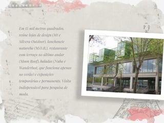 Em 15 mil metros quadrados, reúne lojas de design (M1 e Silvera Outdoor), lanchonete natureba (M.O.B.), restaurante com terraço no último andar (Moon Roof), baladas (Nuba e Wanderlust, que funciona apenas no verão) e exposições temporárias e permanents. Visita indispensável para pesquisa de moda. 
 