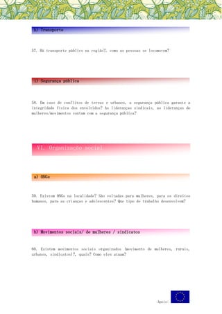Apoio:
57. Há transporte público na região?, como as pessoas se locomovem?
58. Em caso de conflitos de terras e urbanos, a segurança pública garante a
integridade física dos envolvidos? As lideranças sindicais, as lideranças de
mulheres/movimentos contam com a segurança pública?
59. Existem ONGs na localidade? São voltadas para mulheres, para os direitos
humanos, para as crianças e adolescentes? Que tipo de trabalho desenvolvem?
60. Existem movimentos sociais organizados (movimento de mulheres, rurais,
urbanos, sindicatos)?, quais? Como eles atuam?
h) Transporte
i) Segurança pública
VI. Organização social
a) ONGs
b) Movimentos sociais/ de mulheres / sindicatos
 
