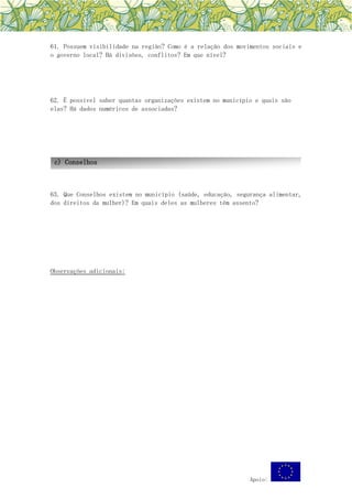Apoio:
61. Possuem visibilidade na região? Como é a relação dos movimentos sociais e
o governo local? Há divisões, conflitos? Em que nível?
62. É possível saber quantas organizações existem no município e quais são
elas? Há dados numéricos de associadas?
63. Que Conselhos existem no município (saúde, educação, segurança alimentar,
dos direitos da mulher)? Em quais deles as mulheres têm assento?
Observações adicionais:
c) Conselhos
 