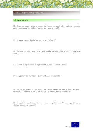 Apoio:
10. Como se caracteriza a posse da terra no município (existem grandes
propriedades com agricultura extensiva, monocultura)?
11. A terra é considerada boa para a agricultura?
12. Em sua opinião, qual é a importância da agricultura para a economia
local?
13. E qual a importância da agropecuária para a economia local?
14. A agricultura familiar é representativa no município?
15. As/os agricultores em geral têm posse legal da terra (são meeiros,
arrendam, trabalham na terra de outros, há assentamentos/colonos)?
16. As agricultoras/extrativistas contam com políticas públicas especificazes
(PRONAF Mulher ou outros)?
III. Tipos de produção
a) Agricultura
 