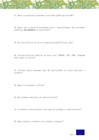 Apoio:
17. Quais os principais problemas vivenciados pel@s agricultor@s?
18. Quais são os obstáculos/problemas para o desenvolvimento das atividades
produtivas das mulheres na agricultura?
19. Há luta/conflitos de terra no município/região? De que tipo?
20. Existem políticas públicas na área rural (PRONAF, PAA, PNAE, Programa
Terra Legal ou outros)?
21. Existem outros programas para @s agricultor@s na esfera municipal e
estadual?
22. Quais os principais cultivos?
23. Que produtos agrícolas são comercializados?
24. As mulheres estão presentes nas etapas de produção e comercialização?
25. Quais produtos excedentes são vendidos localmente?
 