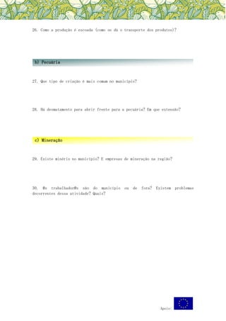 Apoio:
26. Como a produção é escoada (como se dá o transporte dos produtos)?
27. Que tipo de criação é mais comum no município?
28. Há desmatamento para abrir frente para a pecuária? Em que extensão?
29. Existe minério no município? E empresas de mineração na região?
30. @s trabalhador@s são do município ou de fora? Existem problemas
decorrentes dessa atividade? Quais?
b) Pecuária
c) Mineração
 