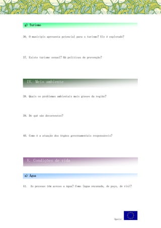 Apoio:
36. O município apresenta potencial para o turismo? Ele é explorado?
37. Existe turismo sexual? Há políticas de prevenção?
38. Quais os problemas ambientais mais graves da região?
39. De quê são decorrentes?
40. Como é a atuação dos órgãos governamentais responsáveis?
41. As pessoas têm acesso a água? Como (água encanada, de poço, de rio)?
g) Turismo
IV. Meio ambiente
V. Condições de vida
a) Água
 