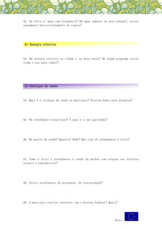 Apoio:
42. Há falta d´água com frequência? Há água somente na área urbana?, existe
saneamento básico/tratamento de esgoto?
43. Há energia elétrica na cidade e na área rural? Há algum programa social
(como o Luz para todos)?
44. Qual é a situação da saúde no município? Existem dados para pesquisa?
45. Há atendimento hospitalar? E qual é a sua qualidade?
46. Há postos de saúde? Quantos? Onde? Que tipo de atendimento é feito?
47. Como é feito o atendimento à saúde da mulher com relação aos direitos
sexuais e reprodutivos?
48. Existe atendimento de prevenção, de contracepção?
49. O município realiza convênios com o Governo Federal? Quais?
b) Energia elétrica
c) Serviços de saúde
 