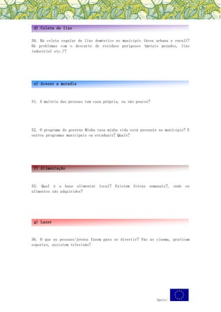 Apoio:
50. Há coleta regular de lixo doméstico no município (área urbana e rural)?
Há problemas com o descarte de resíduos perigosos (metais pesados, lixo
industrial etc.)?
51. A maioria das pessoas tem casa própria, ou são poucos?
52. O programa do governo Minha casa minha vida está presente no município? E
outros programas municipais ou estaduais? Quais?
53. Qual é a base alimentar local? Existem feiras semanais?, onde os
alimentos são adquiridos?
56. O que as pessoas/jovens fazem para se divertir? Vão ao cinema, praticam
esportes, assistem televisão?
d) Coleta de lixo
e) Acesso a moradia
f) Alimentação
g) Lazer
 