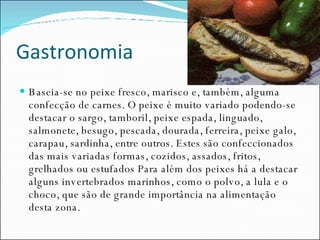 Gastronomia Baseia-se no peixe fresco, marisco e, também, alguma confecção de carnes. O peixe é muito variado podendo-se destacar o sargo, tamboril, peixe espada, linguado, salmonete, besugo, pescada, dourada, ferreira, peixe galo, carapau, sardinha, entre outros. Estes são confeccionados das mais variadas formas, cozidos, assados, fritos, grelhados ou estufados Para além dos peixes há a destacar alguns invertebrados marinhos, como o polvo, a lula e o choco, que são de grande importância na alimentação desta zona.  