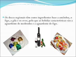 Os doces regionais têm como ingredientes base a amêndoa, o figo, a gila e os ovos, pelo que as bebidas características são a aguardente de medronho e a aguardente de figo. 