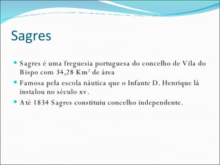 Sagres Sagres é uma freguesia portuguesa do concelho de Vila do Bispo com 34,28 Km 2  de área  Famosa pela escola náutica que o Infante D. Henrique lá instalou no século xv. Até 1834 Sagres constituiu concelho independente. 