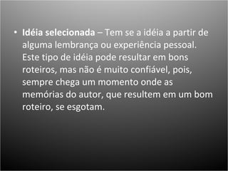 Idéia selecionada  – Tem se a idéia a partir de alguma lembrança ou experiência pessoal. Este tipo de idéia pode resultar em bons roteiros, mas não é muito confiável, pois, sempre chega um momento onde as memórias do autor, que resultem em um bom roteiro, se esgotam. 