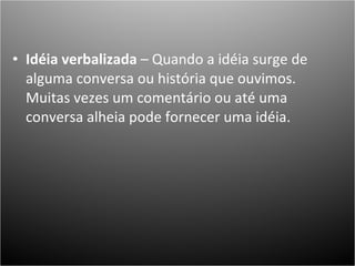 Idéia verbalizada  – Quando a idéia surge de alguma conversa ou história que ouvimos. Muitas vezes um comentário ou até uma conversa alheia pode fornecer uma idéia. 
