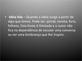   Idéia lida  – Quando a idéia surge a partir de algo que lemos. Pode ser: jornal, revista, livro, folheto. Esta fonte é ilimitada e o autor não fica na dependência de escutar uma conversa ou ter uma lembrança que lhe inspire.  