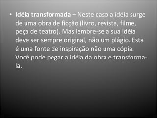 Idéia transformada  – Neste caso a idéia surge de uma obra de ficção (livro, revista, filme, peça de teatro). Mas lembre-se a sua idéia deve ser sempre original, não um plágio. Esta é uma fonte de inspiração não uma cópia. Você pode pegar a idéia da obra e transforma-la.  