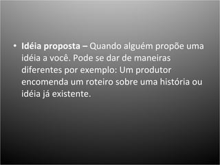 Idéia proposta –  Quando alguém propõe uma idéia a você. Pode se dar de maneiras diferentes por exemplo: Um produtor encomenda um roteiro sobre uma história ou idéia já existente.  