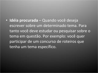 Idéia procurada  – Quando você deseja escrever sobre um determinado tema. Para tanto você deve estudar ou pesquisar sobre o tema em questão. Por exemplo: você quer participar de um concurso de roteiros que tenha um tema específico.                        