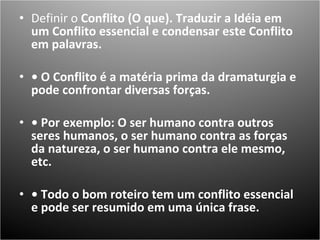 Definir o  Conflito (O que). Traduzir a Idéia em um Conflito essencial e condensar este Conflito em palavras.  •  O Conflito é a matéria prima da dramaturgia e pode confrontar diversas forças.  •  Por exemplo: O ser humano contra outros seres humanos, o ser humano contra as forças da natureza, o ser humano contra ele mesmo, etc.  •  Todo o bom roteiro tem um conflito essencial e pode ser resumido em uma única frase.  
