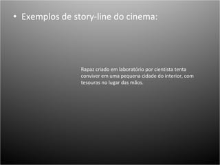 Exemplos de story-line do cinema: Rapaz criado em laboratório por cientista tenta conviver em uma pequena cidade do interior, com tesouras no lugar das mãos.  