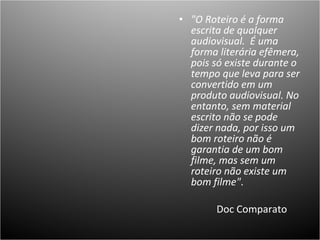 "O Roteiro é a forma escrita de qualquer audiovisual.  É uma forma literária efêmera, pois só existe durante o tempo que leva para ser convertido em um produto audiovisual. No entanto, sem material escrito não se pode dizer nada, por isso um bom roteiro não é garantia de um bom filme, mas sem um roteiro não existe um bom filme" .  Doc Comparato  