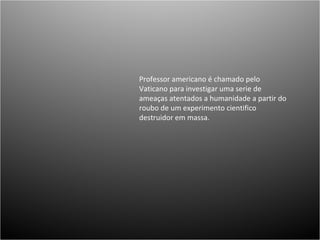 Professor americano é chamado pelo Vaticano para investigar uma serie de ameaças atentados a humanidade a partir do roubo de um experimento cientifico destruidor em massa.  