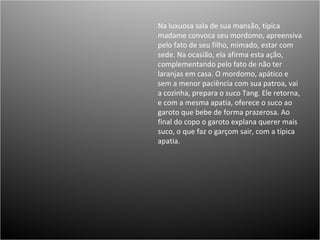 Na luxuosa sala de sua mansão, típica madame convoca seu mordomo, apreensiva pelo fato de seu filho, mimado, estar com sede. Na ocasião, ela afirma esta ação, complementando pelo fato de não ter laranjas em casa. O mordomo, apático e sem a menor paciência com sua patroa, vai a cozinha, prepara o suco Tang. Ele retorna, e com a mesma apatia, oferece o suco ao garoto que bebe de forma prazerosa. Ao final do copo o garoto explana querer mais suco, o que faz o garçom sair, com a típica apatia. 