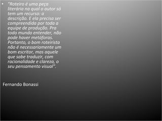 "Roteiro é uma peça literária na qual o autor só tem um recurso: a descrição. E ela precisa ser compreendida por toda a equipe de produção. Pra todo mundo entender, não pode haver metáforas. Portanto, o bom roteirista não é necessariamente um bom escritor, mas aquele que sabe traduzir, com racionalidade e clareza, o seu pensamento visual". Fernando Bonassi  